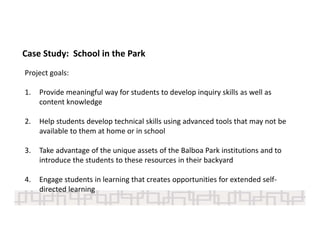 Case Study:  School in the Park
Project goals:
1. Provide meaningful way for students to develop inquiry skills as well as 
content knowledge
2. Help students develop technical skills using advanced tools that may not be 
available to them at home or in school
3. Take advantage of the unique assets of the Balboa Park institutions and to 
introduce the students to these resources in their backyard 
4. Engage students in learning that creates opportunities for extended self‐
directed learning 
 