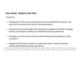 Case Study:  School in the Park
Outcomes:
o Development of 40 unique AR experiences that amplified the resources and 
assets of the museums and zoo for learning purposes 
o Increased content knowledge with especially strong gains for English language 
learners and students needing non‐traditional learning experiences 
o Provided a concrete way to embed critical thinking skill development within 
curriculum 
o Helped to shift teacher mindset to understand value of student‐focused, 
student self‐directed learning experiences 
 