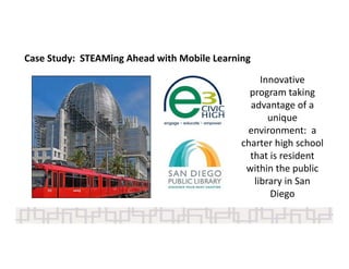 Case Study:  STEAMing Ahead with Mobile Learning 
Innovative 
program taking 
advantage of a 
unique 
environment:  a 
charter high school 
that is resident 
within the public 
library in San 
Diego
 