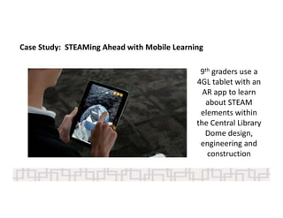 9th graders use a 
4GL tablet with an 
AR app to learn 
about STEAM 
elements within 
the Central Library 
Dome design, 
engineering and 
construction 
Case Study:  STEAMing Ahead with Mobile Learning 
 
