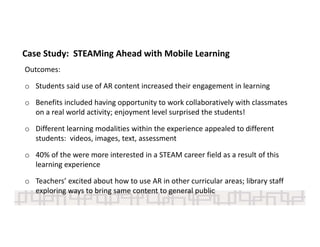Outcomes:
o Students said use of AR content increased their engagement in learning 
o Benefits included having opportunity to work collaboratively with classmates 
on a real world activity; enjoyment level surprised the students! 
o Different learning modalities within the experience appealed to different 
students:  videos, images, text, assessment
o 40% of the were more interested in a STEAM career field as a result of this 
learning experience 
o Teachers’ excited about how to use AR in other curricular areas; library staff 
exploring ways to bring same content to general public  
Case Study:  STEAMing Ahead with Mobile Learning 
 