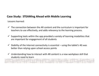 Lessons learned: 
 The connection between the AR content and the curriculum is important for 
teachers to use effectively, and adds relevancy to the learning process.   
 Supporting tools within the app provided a variety of learning modalities that 
are important for engagement of all students 
 Stability of the Internet connectivity is essential – using the tablet’s 4G was 
better than relying upon school access points 
 Understanding how to interact with AR content is a new workplace skill that 
students need to learn   
Case Study:  STEAMing Ahead with Mobile Learning 
 