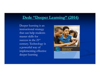 Dede “Deeper Learning” (2014)
Deeper learning is an
instructional strategy
that can help students
master skills for
success in the 21st
century. Technology is
a powerful way of
implementing effective
deeper learning
 
