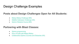 Design Challenge Examples
Posts about Design Challenges Open for All Students:
● Makey Makey Challenge (MS)
● littleBits Halloween Challenge (HS)
● Sphero Obstacle Course (MS)
Partnering with Blast Classes:
● Sphero programming
● Hour of Code with Makey Makey
● Collaborative Sphero Courses and Obstacles (HS)