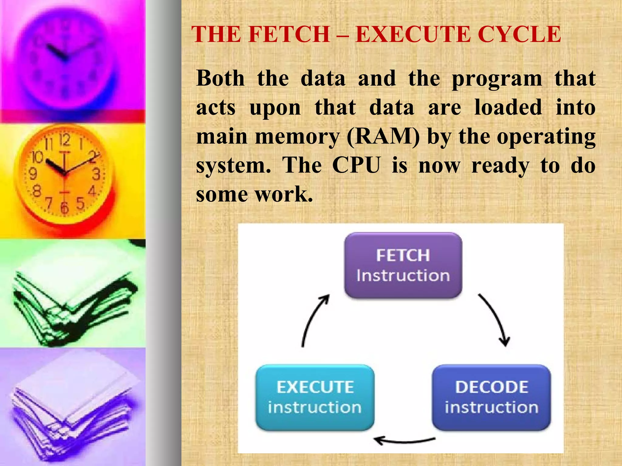 THE FETCH – EXECUTE CYCLE
Both the data and the program that
acts upon that data are loaded into
main memory (RAM) by the operating
system. The CPU is now ready to do
some work.

 