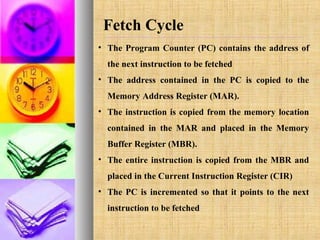 Fetch Cycle
• The Program Counter (PC) contains the address of
the next instruction to be fetched
• The address contained in the PC is copied to the
Memory Address Register (MAR).
• The instruction is copied from the memory location
contained in the MAR and placed in the Memory
Buffer Register (MBR).
• The entire instruction is copied from the MBR and
placed in the Current Instruction Register (CIR)
• The PC is incremented so that it points to the next
instruction to be fetched

 