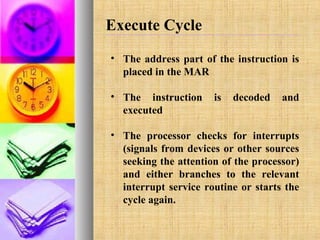 Execute Cycle
• The address part of the instruction is
placed in the MAR
• The instruction
executed

is

decoded

and

• The processor checks for interrupts
(signals from devices or other sources
seeking the attention of the processor)
and either branches to the relevant
interrupt service routine or starts the
cycle again.

 