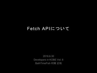 Fetch APIについて
2016.6.30
Developers in KOBE Vol. 6
BathTimeFish 村岡 正和
 