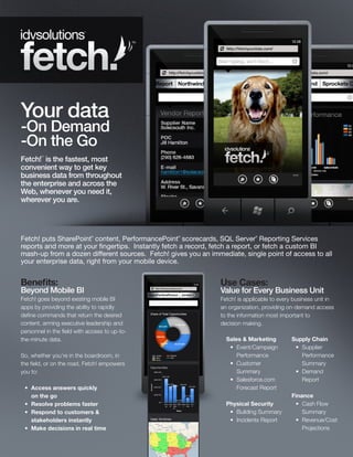 TM




Your data
-On Demand
-On the Go
Fetch! is the fastest, most
        TM




convenient way to get key
business data from throughout
the enterprise and across the
Web, whenever you need it,
wherever you are.




Fetch! puts SharePoint content, PerformancePoint scorecards, SQL Server Reporting Services
                             ®                      ®                         ®



reports and more at your fingertips. Instantly fetch a record, fetch a report, or fetch a custom BI
mash-up from a dozen different sources. Fetch! gives you an immediate, single point of access to all
your enterprise data, right from your mobile device.


Benefits:                                                       Use Cases:
Beyond Mobile BI                                                Value for Every Business Unit
Fetch! goes beyond existing mobile BI                           Fetch! is applicable to every business unit in
apps by providing the ability to rapidly                        an organization, providing on-demand access
define commands that return the desired                         to the information most important to
content, arming executive leadership and                        decision making.
personnel in the field with access to up-to-
the-minute data.                                                  Sales & Marketing         Supply Chain
                                                                   •	 Event/Campaign         •	 Supplier
So, whether you’re in the boardroom, in                               Performance               Performance
the field, or on the road, Fetch! empowers                         •	 Customer                  Summary
you to:                                                               Summary                •	 Demand
                                                                   •	 Salesforce.com            Report
 •	 Access answers quickly                                            Forecast Report
    on the go                                                                               Finance
 •	 Resolve problems faster                                       Physical Security          •	 Cash Flow
 •	 Respond to customers &                                         •	 Building Summary          Summary
    stakeholders instantly                                         •	 Incidents Report       •	 Revenue/Cost
 •	 Make decisions in real time                                                                 Projections
 