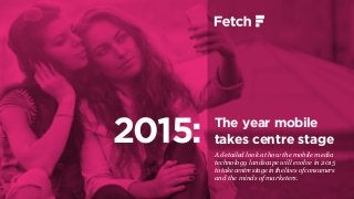 The year mobile
takes centre stage
A detailed look at how the mobile media
technology landscape will evolve in 2015
to take centre stage in the lives of consumers
and the minds of marketers.
2015:
 