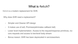 What is fetch?
fetch is a modern replacement for XHR.
Why does XHR need a replacement?
- Simpler and Cleaner API design
- It makes use of es6, Promises(eliminates callback hell)
- Lower level implementation. Access to the request/response primitives, no-
cors requests and access to low-level body stream
- Bonus reason: XHR has been deprecated in serviceworkers
 