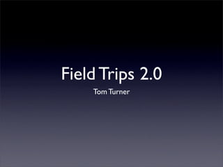 Field Trips 2.0
    Tom Turner
 