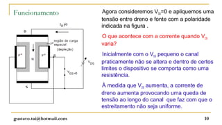 Funcionamento             Agora consideremos VGS=0 e apliquemos uma
                          tensão entre dreno e fonte com a polaridade
                          indicada na figura .
                          O que acontece com a corrente quando VDS
                          varia?
                          Inicialmente com o VDS pequeno o canal
                          praticamente não se altera e dentro de certos
                          limites o dispositivo se comporta como uma
                          resistência.
                          À medida que VDS aumenta, a corrente de
                          dreno aumenta provocando uma queda de
                          tensão ao longo do canal que faz com que o
                          estreitamento não seja uniforme.

gustavo.tai@hotmail.com                                            10
 