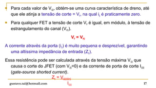    Para cada valor de VGS, obtém-se uma curva característica de dreno, até
    que ele atinja a tensão de corte = VP, na qual iD é praticamente zero.
   Para qualquer FET a tensão de corte VP é igual, em módulo, à tensão de
    estrangulamento do canal (VPO).
                                  VP = VPO
A corrente através da porta (iG) é muito pequena e desprezível, garantindo
   uma altíssima impedância de entrada (ZE).
Essa resistência pode ser calculada através da tensão máxima V GS que
   causa o corte do JFET (com VDS=0) e da corrente de porta de corte IGSS
   (gate-source shorted current).
                          ZE = VGS(VDS=0)
  gustavo.tai@hotmail.com            IGSS                               17
 