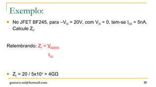 Exemplo:
    No JFET BF245, para –VGS = 20V, com VDS = 0, tem-se IGSS = 5nA.
     Calcule ZE.


Relembrando: ZE = VGS(VDS=0)
                              IGSS


    ZE = 20 / 5x10-9 = 4GΩ
    gustavo.tai@hotmail.com                                       18
 