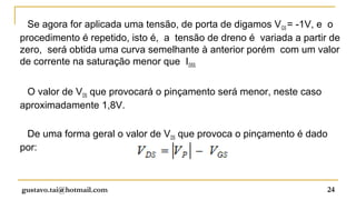 Se agora for aplicada uma tensão, de porta de digamos VGS = -1V, e o
procedimento é repetido, isto é, a tensão de dreno é variada a partir de
zero, será obtida uma curva semelhante à anterior porém com um valor
de corrente na saturação menor que IDSS.


 O valor de VDS que provocará o pinçamento será menor, neste caso
aproximadamente 1,8V.

 De uma forma geral o valor de VDS que provoca o pinçamento é dado
por:



gustavo.tai@hotmail.com                                              24
 