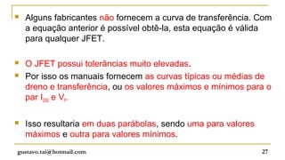    Alguns fabricantes não fornecem a curva de transferência. Com
    a equação anterior é possível obtê-la, esta equação é válida
    para qualquer JFET.

   O JFET possui tolerâncias muito elevadas.
   Por isso os manuais fornecem as curvas típicas ou médias de
    dreno e transferência, ou os valores máximos e mínimos para o
    par IDSS e VP.

   Isso resultaria em duas parábolas, sendo uma para valores
    máximos e outra para valores mínimos.
gustavo.tai@hotmail.com                                         27
 