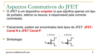 Aspectos Construtivos do JFET
   O JFET é um dispositivo unipolar (o que significa apenas um tipo
    de portador, elétron ou lacuna, é responsável pela corrente
    controlada).

   Fisicamente, podem ser encontrados dois tipos de JFET: JFET-
    Canal N e JFET Canal-P.

   Simbologia:



    gustavo.tai@hotmail.com                                      3
 