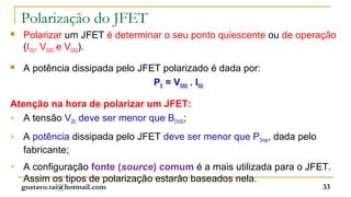 Polarização do JFET
   Polarizar um JFET é determinar o seu ponto quiescente ou de operação
    (IDQ, VGSQ e VDSQ).

   A potência dissipada pelo JFET polarizado é dada por:
                                 PD = VDSQ . IDQ

Atenção na hora de polarizar um JFET:
 A tensão V deve ser menor que B ;
            DD                    DVSS

   A potência dissipada pelo JFET deve ser menor que PDmáx, dada pelo
    fabricante;
   A configuração fonte (source) comum é a mais utilizada para o JFET.
    Assim os tipos de polarização estarão baseados nela.
    gustavo.tai@hotmail.com                                              33
 