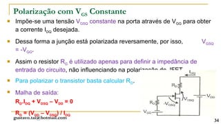 Polarização com VGS Constante
   Impõe-se uma tensão VGSQ constante na porta através de VGG para obter
    a corrente IDQ desejada.
   Dessa forma a junção está polarizada reversamente, por isso,          VGSQ
    = -VGG.
   Assim o resistor RG é utilizado apenas para definir a impedância de
    entrada do circuito, não influenciando na polarização do JFET.
   Para polarizar o transistor basta calcular RD.
   Malha de saída:
    RD.IDQ + VDSQ – VDD = 0
    RD = (VDD – VDSQ) / IDQ
    gustavo.tai@hotmail.com
                                                                                 34
 