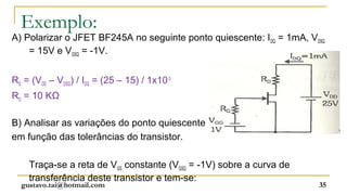 Exemplo:
A) Polarizar o JFET BF245A no seguinte ponto quiescente: IDQ = 1mA, VDSQ
    = 15V e VGSQ = -1V.


RD = (VDD – VDSQ) / IDQ = (25 – 15) / 1x10-3
RD = 10 KΩ

B) Analisar as variações do ponto quiescente
em função das tolerâncias do transistor.

    Traça-se a reta de VGS constante (VGSQ = -1V) sobre a curva de
    transferência deste transistor e tem-se:
  gustavo.tai@hotmail.com                                             35
 