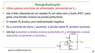 Autopolarização
   Utiliza apenas uma fonte de alimentação, eliminando-se VGG.
   Isto é feito utilizando-se um resistor RS em série com a fonte JFET, para
    gerar uma tensão reversa na junção porta-fonte.
   O resistor RS produz uma realimentação negativa.
   Se a corrente de dreno iD aumenta, a tensão sobre RS também aumenta.
   Isto faz aumentar a tensão reversa porta-fonte (VGS) estreitando o canal,
    reduzindo novamente a corrente iD.




     gustavo.tai@hotmail.com
                                                                                42
 