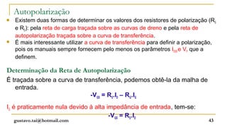 Autopolarização
   Existem duas formas de determinar os valores dos resistores de polarização (RS
    e RD): pela reta de carga traçada sobre as curvas de dreno e pela reta de
    autopolarização traçada sobre a curva de transferência.
   É mais interessante utilizar a curva de transferência para definir a polarização,
    pois os manuais sempre fornecem pelo menos os parâmetros IDSS e VP que a
    definem.

Determinação da Reta de Autopolarização
É traçada sobre a curva de transferência, podemos obtê-la da malha de
   entrada.
                              -VGS = RS.ID – RG.IG
IG é praticamente nula devido à alta impedância de entrada, tem-se:
                                      -VGS = RS.ID
    gustavo.tai@hotmail.com                                                       43
 
