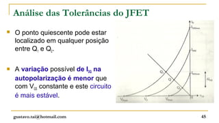 Análise das Tolerâncias do JFET
   O ponto quiescente pode estar
    localizado em qualquer posição
    entre Q1 e Q2.

   A variação possível de IDQ na
    autopolarização é menor que
    com VGS constante e este circuito
    é mais estável.


    gustavo.tai@hotmail.com             45
 
