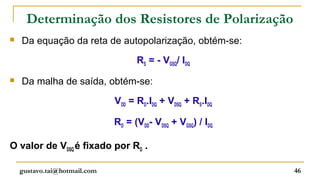 Determinação dos Resistores de Polarização
   Da equação da reta de autopolarização, obtém-se:
                                    RS = - VGSQ/ IDQ
   Da malha de saída, obtém-se:
                              VDD = RD.IDQ + VDSQ + RS.IDQ

                              RD = (VDD- VDSQ + VGSQ) / IDQ

O valor de VDSQ é fixado por RD .

    gustavo.tai@hotmail.com                                   46
 