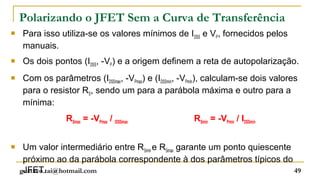Polarizando o JFET Sem a Curva de Transferência
   Para isso utiliza-se os valores mínimos de IDSS e VP, fornecidos pelos
    manuais.
   Os dois pontos (IDSS, -VP) e a origem definem a reta de autopolarização.
   Com os parâmetros (IDSSmax, -VPmax) e (IDSSmín, -VPmín), calculam-se dois valores
    para o resistor RS, sendo um para a parábola máxima e outro para a
    mínima:
                RSmax = -VPmax / IDSSmax              RSmín = -VPmín / IDSSmín


    Um valor intermediário entre RSmín e RSmax garante um ponto quiescente
     próximo ao da parábola correspondente à dos parâmetros típicos do
     JFET.
    gustavo.tai@hotmail.com                                                 49
 