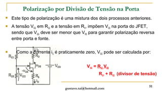 Polarização por Divisão de Tensão na Porta
   Este tipo de polarização é uma mistura dos dois processos anteriores.
   A tensão VGG em RG2 e a tensão em RS, impõem VGS na porta do JFET,
    sendo que VGG deve ser menor que VRS para garantir polarização reversa
    entre porta e fonte.

     Como a corrente iG é praticamente zero, VGG pode ser calculada por:


                                          VGG = RG2 .VDD
                                                 RG1 + RG2 (divisor de tensão)

                                                                          51
                              gustavo.tai@hotmail.com
 