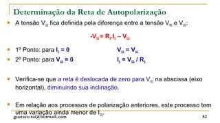 Determinação da Reta de Autopolarização
   A tensão VGS fica definida pela diferença entre a tensão VRS e VGG:

                                 -VGS = RS.ID – VGG

   1º Ponto: para ID = 0                    VGS = VGG
   2º Ponto: para VGS = 0                   ID = VGG / RS


   Verifica-se que a reta é deslocada de zero para VGG na abscissa (eixo
    horizontal), diminuindo sua inclinação.

   Em relação aos processos de polarização anteriores, este processo tem
    uma variação ainda menor de IDQ.
    gustavo.tai@hotmail.com                                               52
 