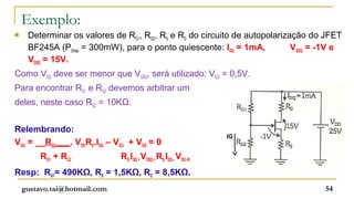Exemplo:
    Determinar os valores de RG1, RG2, RS e RD do circuito de autopolarização do JFET
     BF245A (PDmax = 300mW), para o ponto quiescente: IDQ = 1mA,           VGSQ = -1V e
     VDSQ = 15V.
Como VGG deve ser menor que VGSQ, será utilizado: VGG = 0,5V.
Para encontrar RG1 e RG2 devemos arbitrar um
deles, neste caso RG2 = 10KΩ.


Relembrando:
                                                                IG
VGG = __RG2___. VDDRS.IDQ – VGG + VGS = 0
         RG1 + RG2            RD.IDQ + VDSQ + RS.IDQ – VDD =0
Resp: RG1= 490KΩ, RS = 1,5KΩ, RD = 8,5KΩ.
    gustavo.tai@hotmail.com                                                       54
 