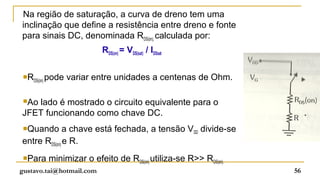 Na região de saturação, a curva de dreno tem uma
inclinação que define a resistência entre dreno e fonte
para sinais DC, denominada RDS(on), calculada por:
                                RDS(on) = VDS(sat) / IDSsat

 R            pode variar entre unidades a centenas de Ohm.
      DS(on)



 Ao
   lado é mostrado o circuito equivalente para o
JFET funcionando como chave DC.
 Quando      a chave está fechada, a tensão VDD divide-se
entre RDS(on) e R.
 Para          minimizar o efeito de RDS(on) utiliza-se R>> RDS(on).
gustavo.tai@hotmail.com                                                 56
 