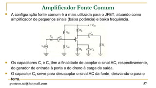 Amplificador Fonte Comum
   A configuração fonte comum é a mais utilizada para o JFET, atuando como
    amplificador de pequenos sinais (baixa potência) e baixa frequência.




   Os capacitores C1 e C2 têm a finalidade de acoplar o sinal AC, respectivamente,
    do gerador de entrada à porta e do dreno à carga de saída.
   O capacitor CS serve para desacoplar o sinal AC da fonte, desviando-o para o
    terra.
    gustavo.tai@hotmail.com                                                     57
 