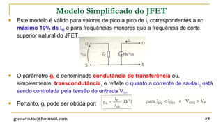 Modelo Simplificado do JFET
    Este modelo é válido para valores de pico a pico de iD correspondentes a no
     máximo 10% de IDQ e para frequências menores que a frequência de corte
     superior natural do JFET.




    O parâmetro gfs é denominado condutância de transferência ou,
     simplesmente, transcondutância, e reflete o quanto a corrente de saída iD está
     sendo controlada pela tensão de entrada VGS.

    Portanto, gfs pode ser obtida por:

    gustavo.tai@hotmail.com                                                        58
 