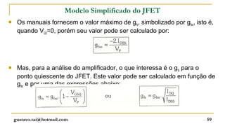 Modelo Simplificado do JFET
    Os manuais fornecem o valor máximo de gfs, simbolizado por gfso, isto é,
     quando VGS=0, porém seu valor pode ser calculado por:




    Mas, para a análise do amplificador, o que interessa é o gfs para o
     ponto quiescente do JFET. Este valor pode ser calculado em função de
     gfso e por uma das expressões abaixo:




    gustavo.tai@hotmail.com                                               59
 
