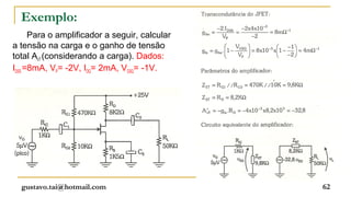 Exemplo:
      Para o amplificador a seguir, calcular
a tensão na carga e o ganho de tensão
total AvT (considerando a carga). Dados:
IDSS =8mA, VP= -2V, IDQ= 2mA, VGSQ= -1V.




  gustavo.tai@hotmail.com                      62
 