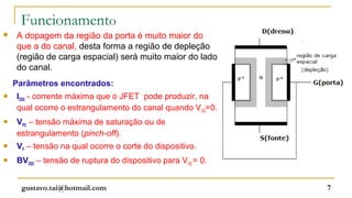 Funcionamento
   A dopagem da região da porta é muito maior do
    que a do canal, desta forma a região de depleção
    (região de carga espacial) será muito maior do lado
    do canal.
    Parâmetros encontrados:
   IDSS - corrente máxima que o JFET pode produzir, na
    qual ocorre o estrangulamento do canal quando V GS=0.
   VPO – tensão máxima de saturação ou de
    estrangulamento (pinch-off).
   VP – tensão na qual ocorre o corte do dispositivo.
   BVDSS – tensão de ruptura do dispositivo para VGS = 0.


      gustavo.tai@hotmail.com                                7
 