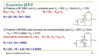 Exercícios JFET
2) Polarize o BF 256C com VGS constante para VDD = 25V, IDQ = 5mA e VDSQ = 10V.
RD.IDQ + VDSQ – VDD = 0            RD = (VDD – VDSQ) / IDQ

RD = (25 -10) / 5m = 3KΩ




3) Polarize o BF256C pelo processo de autopolarização para VDD = 25V, IDQ= 5mA,
    VDSQ = 10V e adote –VGSQ = 2,4V.
Como IG≡0 (ZE muito alta) -VGS = RS.ID   RD = (VDD - VDSQ + VGSQ) / IDQ

RS = 2,4 / 5m = 480Ω

RD = (25 – 10 – 2,4) / 5m = 2,52KΩ
  gustavo.tai@hotmail.com                                                         71
 