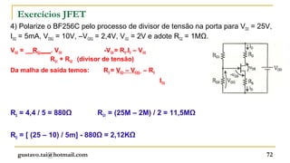 Exercícios JFET
4) Polarize o BF256C pelo processo de divisor de tensão na porta para VDD = 25V,
IDQ = 5mA, VDSQ = 10V, –VGSQ = 2,4V, VGG = 2V e adote RG2 = 1MΩ.
VGG = __RG2___. VDD               -VGS = RS.ID – VGG
              RG1 + RG2 (divisor de tensão)
Da malha de saída temos:           RD = VDD – VDSQ – RS
                                                          IDQ




RS = 4,4 / 5 = 880Ω              RG1 = (25M – 2M) / 2 = 11,5MΩ


RD = [ (25 – 10) / 5m] - 880Ω = 2,12KΩ

  gustavo.tai@hotmail.com                                                     72
 