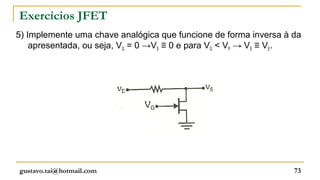 Exercícios JFET
5) Implemente uma chave analógica que funcione de forma inversa à da
    apresentada, ou seja, VG = 0 →VS ≡ 0 e para VG < VP → VS ≡ VE.




gustavo.tai@hotmail.com                                           73
 