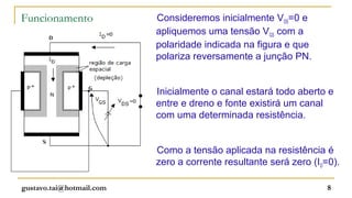 Funcionamento             Consideremos inicialmente VDS=0 e
                          apliquemos uma tensão VGS com a
                          polaridade indicada na figura e que
                          polariza reversamente a junção PN.


                          Inicialmente o canal estará todo aberto e
                          entre e dreno e fonte existirá um canal
                          com uma determinada resistência.


                          Como a tensão aplicada na resistência é
                          zero a corrente resultante será zero (ID=0).

gustavo.tai@hotmail.com                                            8
 