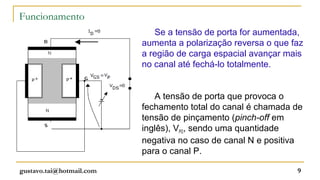 Funcionamento
                             Se a tensão de porta for aumentada,
                          aumenta a polarização reversa o que faz
                          a região de carga espacial avançar mais
                          no canal até fechá-lo totalmente.


                             A tensão de porta que provoca o
                          fechamento total do canal é chamada de
                          tensão de pinçamento (pinch-off em
                          inglês), VPO, sendo uma quantidade
                          negativa no caso de canal N e positiva
                          para o canal P.

gustavo.tai@hotmail.com                                        9
 