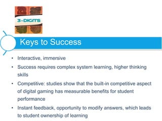 • Interactive, immersive
• Success requires complex system learning, higher thinking
skills
• Competitive: studies show that the built-in competitive aspect
of digital gaming has measurable benefits for student
performance
• Instant feedback, opportunity to modify answers, which leads
to student ownership of learning
Keys to Success
 