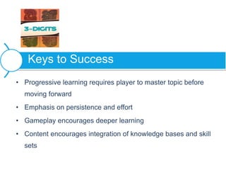 • Progressive learning requires player to master topic before
moving forward
• Emphasis on persistence and effort
• Gameplay encourages deeper learning
• Content encourages integration of knowledge bases and skill
sets
Keys to Success
 