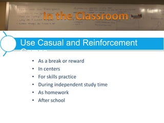 • As a break or reward
• In centers
• For skills practice
• During independent study time
• As homework
• After school
Use Casual and Reinforcement
Games
 