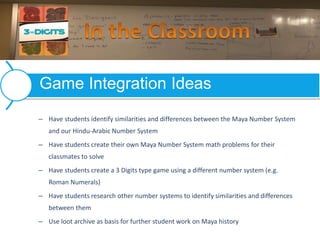 – Have students identify similarities and differences between the Maya Number System
and our Hindu-Arabic Number System
– Have students create their own Maya Number System math problems for their
classmates to solve
– Have students create a 3 Digits type game using a different number system (e.g.
Roman Numerals)
– Have students research other number systems to identify similarities and differences
between them
– Use loot archive as basis for further student work on Maya history
Game Integration Ideas
 