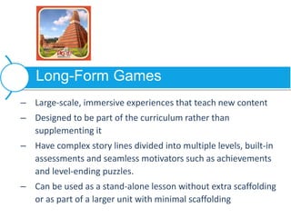 – Large-scale, immersive experiences that teach new content
– Designed to be part of the curriculum rather than
supplementing it
– Have complex story lines divided into multiple levels, built-in
assessments and seamless motivators such as achievements
and level-ending puzzles.
– Can be used as a stand-alone lesson without extra scaffolding
or as part of a larger unit with minimal scaffolding
Long-Form Games
 