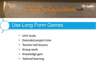 • Unit study
• Extended project time
• Teacher-led lessons
• Group work
• Knowledge gain
• Tailored learning
Use Long Form Games
 